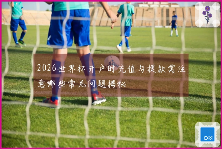 2026世界杯开户时充值与提款需注意哪些常见问题揭秘